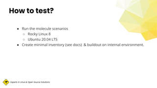 Experts in Linux & Open Source Solutions
How to test?
● Run the molecule scenarios
○ Rocky Linux 8
○ Ubuntu 20.04 LTS
● Create minimal inventory (see docs) & buildout on internal environment.
 