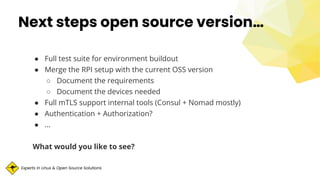 Experts in Linux & Open Source Solutions
Next steps open source version…
● Full test suite for environment buildout
● Merge the RPI setup with the current OSS version
○ Document the requirements
○ Document the devices needed
● Full mTLS support internal tools (Consul + Nomad mostly)
● Authentication + Authorization?
● …
What would you like to see?
 