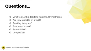 Experts in Linux & Open Source Solutions
Questions…
◇ What tools, 2 big deciders: Runtime, Orchestration.
◇ Are they available on arm64?
◇ Can they integrate?
◇ Free, open source?
◇ Automatable?
◇ Complexity?
 