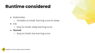 Experts in Linux & Open Source Solutions
Runtime considered
● Kubernetes
○ Complex to install, learning curve to steep
● k3s
○ Easy to install, steep learning curve
● Nomad
○ Easy to install, low learning curve
 