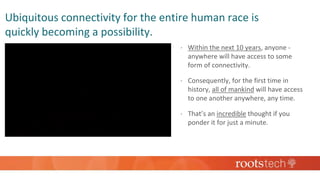 Ubiquitous connectivity for the entire human race is
quickly becoming a possibility.
 Within the next 10 years, anyone -
anywhere will have access to some
form of connectivity.
 Consequently, for the first time in
history, all of mankind will have access
to one another anywhere, any time.
 That’s an incredible thought if you
ponder it for just a minute.
 