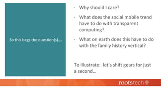 So this begs the question(s)….
 Why should I care?
 What does the social mobile trend
have to do with transparent
computing?
 What on earth does this have to do
with the family history vertical?
To illustrate: let’s shift gears for just
a second…
 