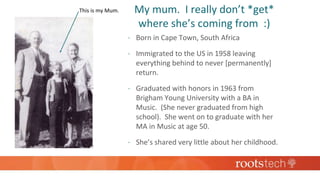 This is my Mum.
 Born in Cape Town, South Africa
 Immigrated to the US in 1958 leaving
everything behind to never [permanently]
return.
 Graduated with honors in 1963 from
Brigham Young University with a BA in
Music. (She never graduated from high
school). She went on to graduate with her
MA in Music at age 50.
 She’s shared very little about her childhood.
My mum. I really don’t *get*
where she’s coming from :)
 