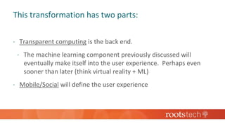 This transformation has two parts:
 Transparent computing is the back end.
 The machine learning component previously discussed will
eventually make itself into the user experience. Perhaps even
sooner than later (think virtual reality + ML)
 Mobile/Social will define the user experience
 