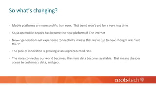 So what’s changing?
 Mobile platforms are more prolific than ever. That trend won’t end for a very long time
 Social on mobile devices has become the new platform of The Internet
 Newer generations will experience connectivity in ways that we’ve (up to now) thought was “out
there”
 The pace of innovation is growing at an unprecedented rate.
 The more connected our world becomes, the more data becomes available. That means cheaper
access to customers, data, and geos.
 