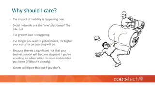Why should I care?
 The impact of mobility is happening now.
 Social networks are the ‘new’ platform of The
Internet
 The growth rate is staggering.
 The longer you wait to get on board, the higher
your costs for on boarding will be.
 Because there is a significant risk that your
business model will become stagnant if you’re
counting on subscription revenue and desktop
platforms (if it hasn’t already).
 Others will figure this out if you don’t.
 