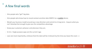 +
A few final words
 Hire people who *get* big data.
 Hire people who know how to reveal context sensitive data SIMPLY on a mobile device.
 Morph your business model around your new direction and commit to it long term. Acquire what you
can’t develop fast enough to give you the competitive advantage.
 Know your customers whoever and wherever they are.
 K.I.S.S. Single purpose apps are the current rage.
 Last, but most importantly, embrace that this deck will be irrelevant by the time you leave this room :)
 