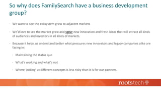 So why does FamilySearch have a business development
group?
 We want to see the ecosystem grow to adjacent markets
 We’d love to see the market grow and spur new innovation and fresh ideas that will attract all kinds
of audiences and investors in all kinds of markets.
 Because it helps us understand better what pressures new innovators and legacy companies alike are
facing in:
 Maintaining the status quo
 What’s working and what’s not
 Where ‘poking’ at different concepts is less risky than it is for our partners.
 