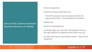 Some of the Common Elements
Business Elements on Mobile
 Static ad supported.
 Context sensitive audio/video ads
 Think FHJ making travel reservations and the $$
opportunities there. The possibilities are endless
 Mobile only
 Based on social platforms
 Carefully target your *growth* demographic and use
the right platform to approach them where they are.
 Consider phasing out subscription models. They can be
kryptonite.
 