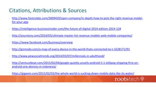 Citations, Attributions & Sources
 http://www.fastcolabs.com/3009429/open-company/in-depth-how-to-pick-the-right-revenue-model-
for-your-app
 https://intelligence.businessinsider.com/the-future-of-digital-2014-edition-2014-12#
 http://yourstory.com/2014/03/ultimate-master-list-revenue-models-web-mobile-companies/
 https://www.facebook.com/business/overview
 http://gizmodo.com/a-map-of-every-device-in-the-world-thats-connected-to-t-1628171291
 http://www.pewsocialtrends.org/2014/03/07/millennials-in-adulthood/
 http://venturebeat.com/2015/02/04/google-quietly-unveils-android-5-1-lollipop-shipping-first-on-
android-one-devices-in-indonesia/
 https://gigaom.com/2015/02/03/the-whole-world-is-sucking-down-mobile-data-like-its-water/
 