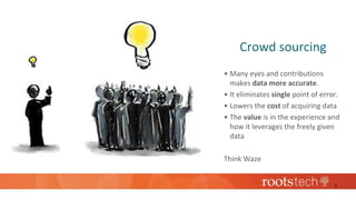 Crowd sourcing
• Many eyes and contributions
makes data more accurate.
• It eliminates single point of error.
• Lowers the cost of acquiring data
• The value is in the experience and
how it leverages the freely given
data
Think Waze
5
 