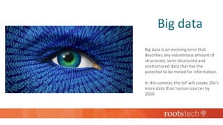Big data
Big data is an evolving term that
describes any voluminous amount of
structured, semi-structured and
unstructured data that has the
potential to be mined for information.
In this context, the IoT will create 20x’s
more data than human sources by
2020
 