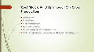 Root Stock And Its Impact On Crop
Production
 Introduction
 Classification
 Choice of rootstock
 Successful Grafting
 Rootstock Impact on Crop Production
 Fruits Having Mandatory Requirement of Rootstock Propagation
 