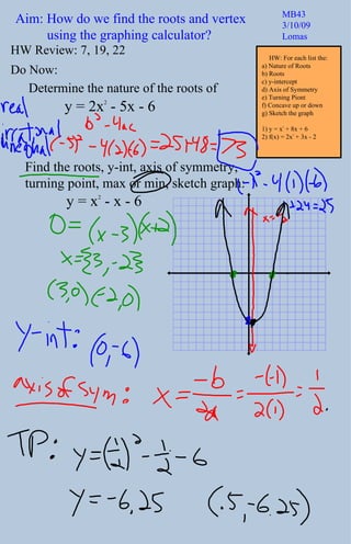Aim: How do we find the roots and vertex  using the graphing calculator? MB43 3/10/09 Lomas Do Now: Find the roots, y-int, axis of symmetry, turning point, max or min, sketch graph:  y = x 2  - x - 6 HW Review: 7, 19, 22 Determine the nature of the roots of y = 2x 2  - 5x - 6 HW: For each list the: a) Nature of Roots b) Roots c) y-intercept d) Axis of Symmetry e) Turning Piont f) Concave up or down g) Sketch the graph 1) y = x 2  + 8x + 6 2) f(x) = 2x 2  + 3x - 2 