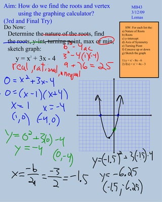 Do Now: Determine the nature of the roots, find  the roots, y-int, turning point, max or min,  sketch graph:  y = x 2  + 3x - 4 Aim: How do we find the roots and vertex  using the graphing calculator?  (3rd and Final Try) MB43 3/12/09 Lomas HW: For each list the: a) Nature of Roots b) Roots c) y-intercept d) Axis of Symmetry e) Turning Piont f) Concave up or down g) Sketch the graph 1) y = x 2  - 8x - 6 2) f(x) = x 2  + 4x - 3 