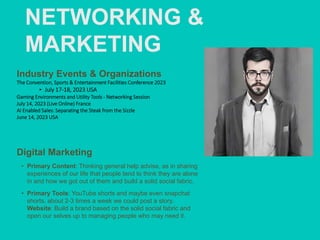 NETWORKING &
MARKETING
Industry Events & Organizations
The Convention, Sports & Entertainment Facilities Conference 2023
‣ July 17-18, 2023 USA
Gaming Environments and Utility Tools - Networking Session
July 14, 2023 (Live Online) France
AI Enabled Sales: Separating the Steak from the Sizzle
June 14, 2023 USA
Digital Marketing
• Primary Content: Thinking general help advise, as in sharing
experiences of our life that people tend to think they are alone
in and how we got out of them and build a solid social fabric.
• Primary Tools: YouTube shorts and maybe even snapchat
shorts, about 2-3 times a week we could post a story.
Website: Build a brand based on the solid social fabric and
open our selves up to managing people who may need it.
 