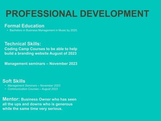 PROFESSIONAL DEVELOPMENT
Mentor: Business Owner who has seen
all the ups and downs who is generous
while the same time very serious.
Formal Education
• Bachelors in Business Management in Music by 2025.
Technical Skills:
Coding Camp Courses to be able to help
build a branding website August of 2023
Management seminars – November 2023
Soft Skills
• Management Seminars – November 2023
• Communication Courses – August 2023
 