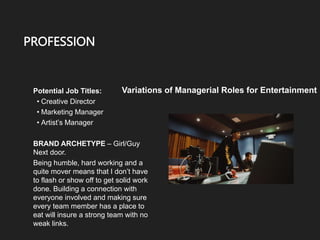 PROFESSION
Potential Job Titles:
• Creative Director
• Marketing Manager
• Artist’s Manager
BRAND ARCHETYPE – Girl/Guy
Next door.
Being humble, hard working and a
quite mover means that I don’t have
to flash or show off to get solid work
done. Building a connection with
everyone involved and making sure
every team member has a place to
eat will insure a strong team with no
weak links.
Variations of Managerial Roles for Entertainment
 