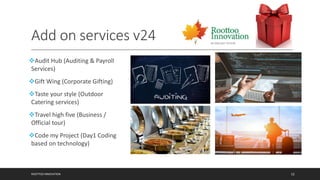 Add on services v24
Audit Hub (Auditing & Payroll
Services)
Gift Wing (Corporate Gifting)
Taste your style (Outdoor
Catering services)
Travel high five (Business /
Official tour)
Code my Project (Day1 Coding
based on technology)
ROOTTOO INNOVATION 12
 