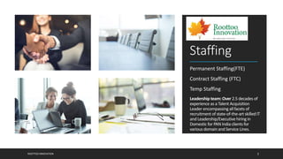 Staffing
Permanent Staffing(FTE)
Contract Staffing (FTC)
Temp Staffing
Leadership team: Over 2.5 decades of
experience as a TalentAcquisition
Leader encompassing allfacets of
recruitment of state-of-the-art skilledIT
and Leadership/Executivehiringin
Domestic for PAN Indiaclientsfor
various domain and Service Lines.
ROOTTOO INNOVATION 2
 
