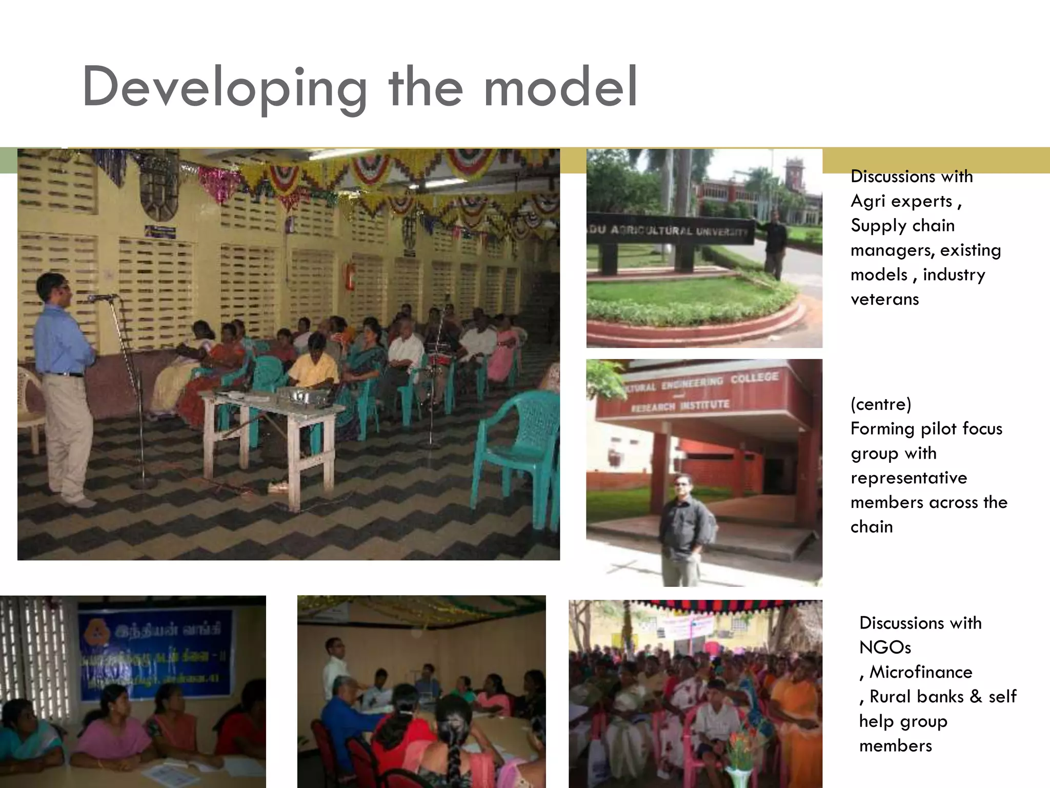 Developing the model
                       Discussions with
                       Agri experts ,
                       Supply chain
                       managers, existing
                       models , industry
                       veterans




                       (centre)
                       Forming pilot focus
                       group with
                       representative
                       members across the
                       chain



                        Discussions with
                        NGOs
                        , Microfinance
                        , Rural banks & self
                        help group
                        members
 