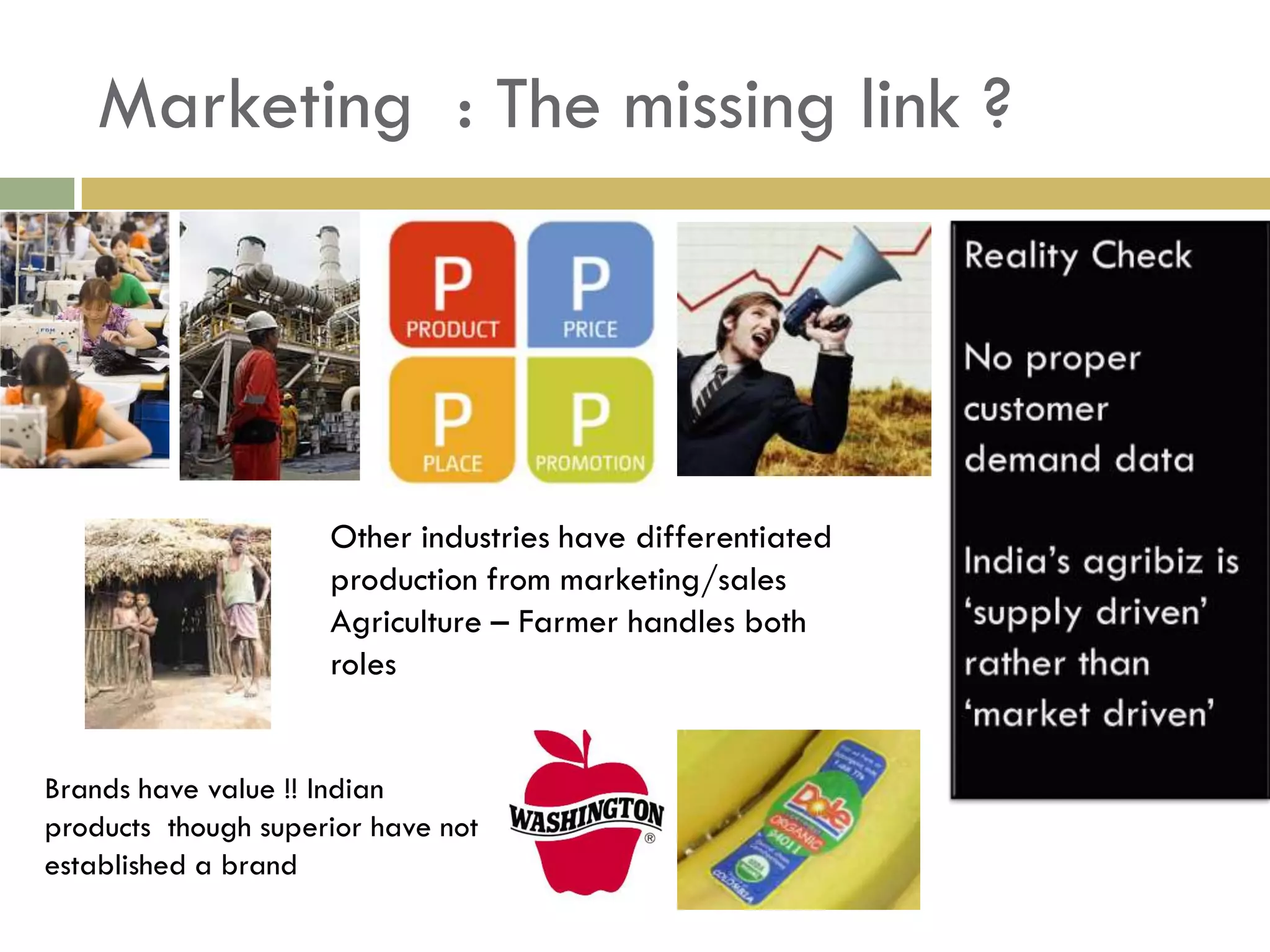 Marketing : The missing link ?




                     Other industries have differentiated
                     production from marketing/sales
                     Agriculture – Farmer handles both
                     roles


Brands have value !! Indian
products though superior have not
established a brand
 