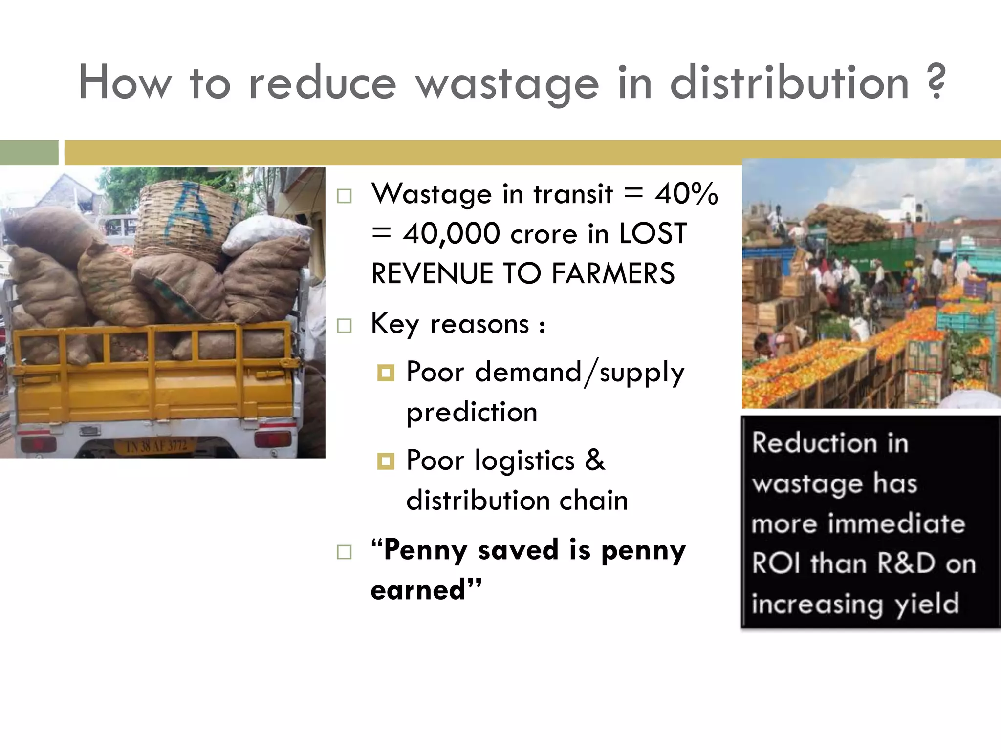 How to reduce wastage in distribution ?
              Wastage in transit = 40%
               = 40,000 crore in LOST
               REVENUE TO FARMERS
              Key reasons :
                Poor demand/supply
                 prediction
                Poor logistics &
                 distribution chain
              “Penny saved is penny
               earned”
 