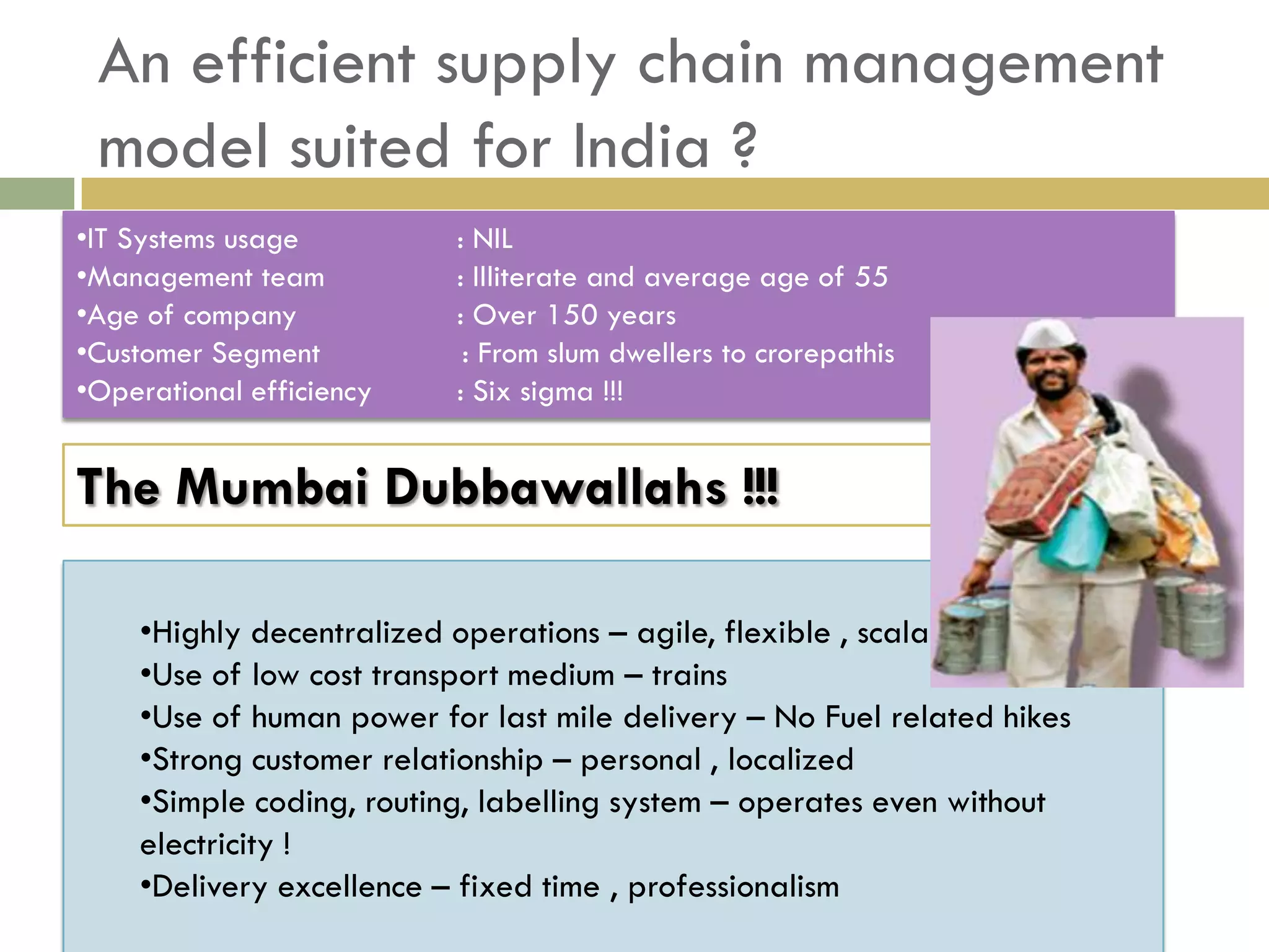 An efficient supply chain management
 model suited for India ?
•IT Systems usage         : NIL
•Management team          : Illiterate and average age of 55
•Age of company           : Over 150 years
•Customer Segment          : From slum dwellers to crorepathis
•Operational efficiency   : Six sigma !!!


The Mumbai Dubbawallahs !!!

    •Highly decentralized operations – agile, flexible , scalable
    •Use of low cost transport medium – trains
    •Use of human power for last mile delivery – No Fuel related hikes
    •Strong customer relationship – personal , localized
    •Simple coding, routing, labelling system – operates even without
    electricity !
    •Delivery excellence – fixed time , professionalism
 
