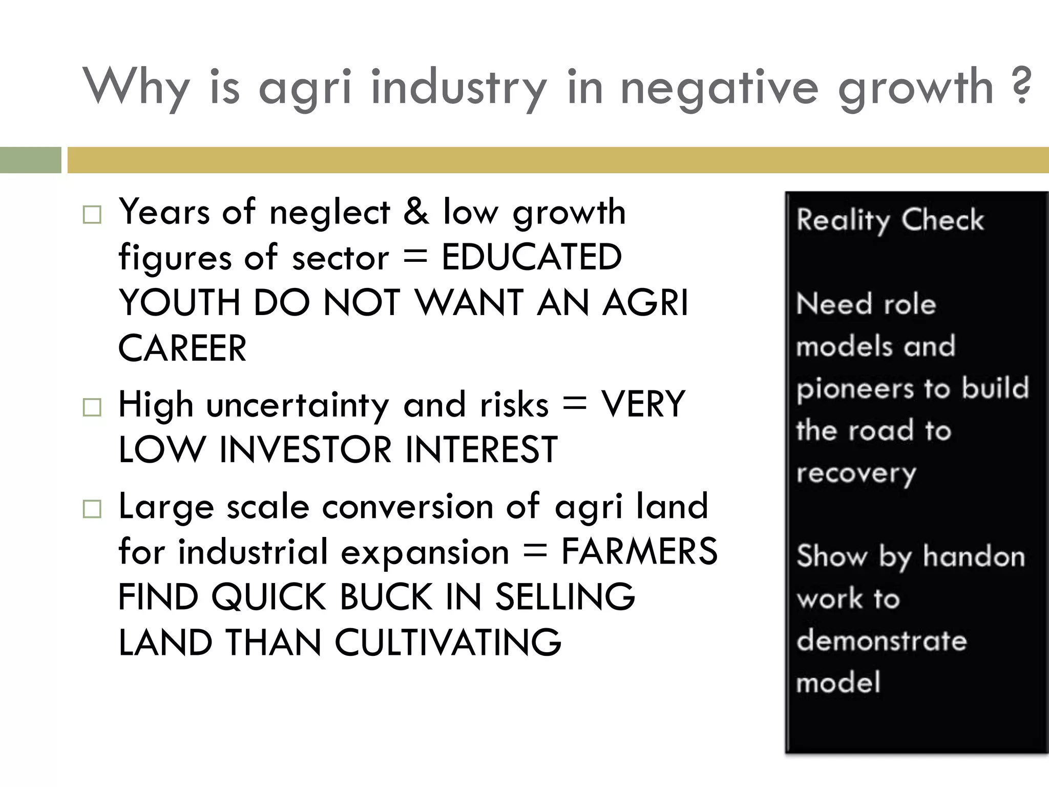 Why is agri industry in negative growth ?

   Years of neglect & low growth
    figures of sector = EDUCATED
    YOUTH DO NOT WANT AN AGRI
    CAREER
   High uncertainty and risks = VERY
    LOW INVESTOR INTEREST
   Large scale conversion of agri land
    for industrial expansion = FARMERS
    FIND QUICK BUCK IN SELLING
    LAND THAN CULTIVATING
 