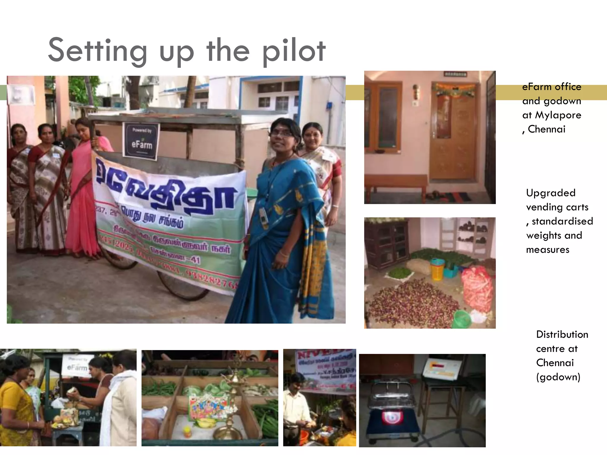 Setting up the pilot
                       eFarm office
                       and godown
                       at Mylapore
                       , Chennai




                       Upgraded
                       vending carts
                       , standardised
                       weights and
                       measures




                         Distribution
                         centre at
                         Chennai
                         (godown)
 