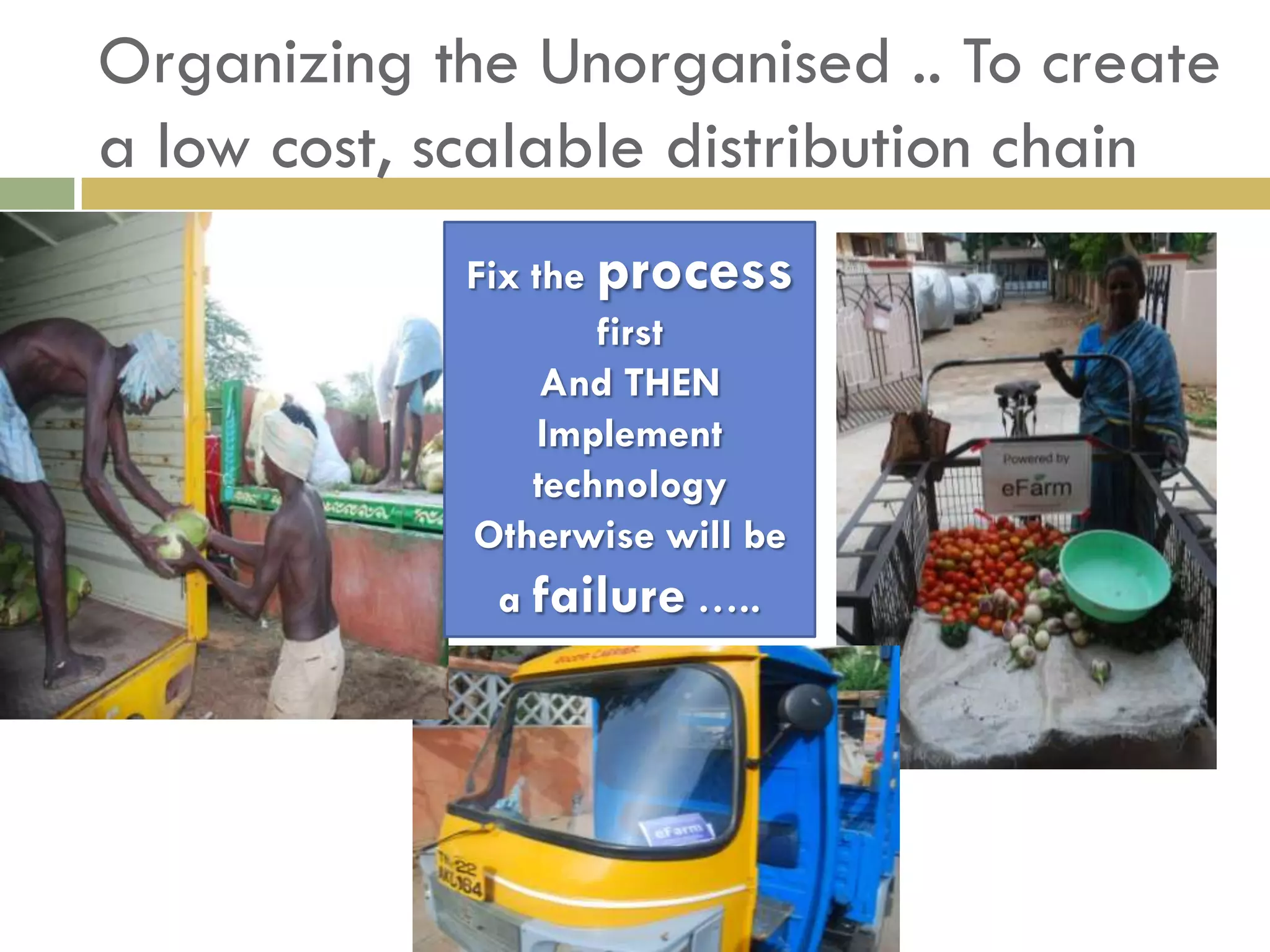Organizing the Unorganised .. To create
a low cost, scalable distribution chain
            Fix the process
                    first
                 And THEN
                 Implement
                technology
            Otherwise will be
             a failure …..
 