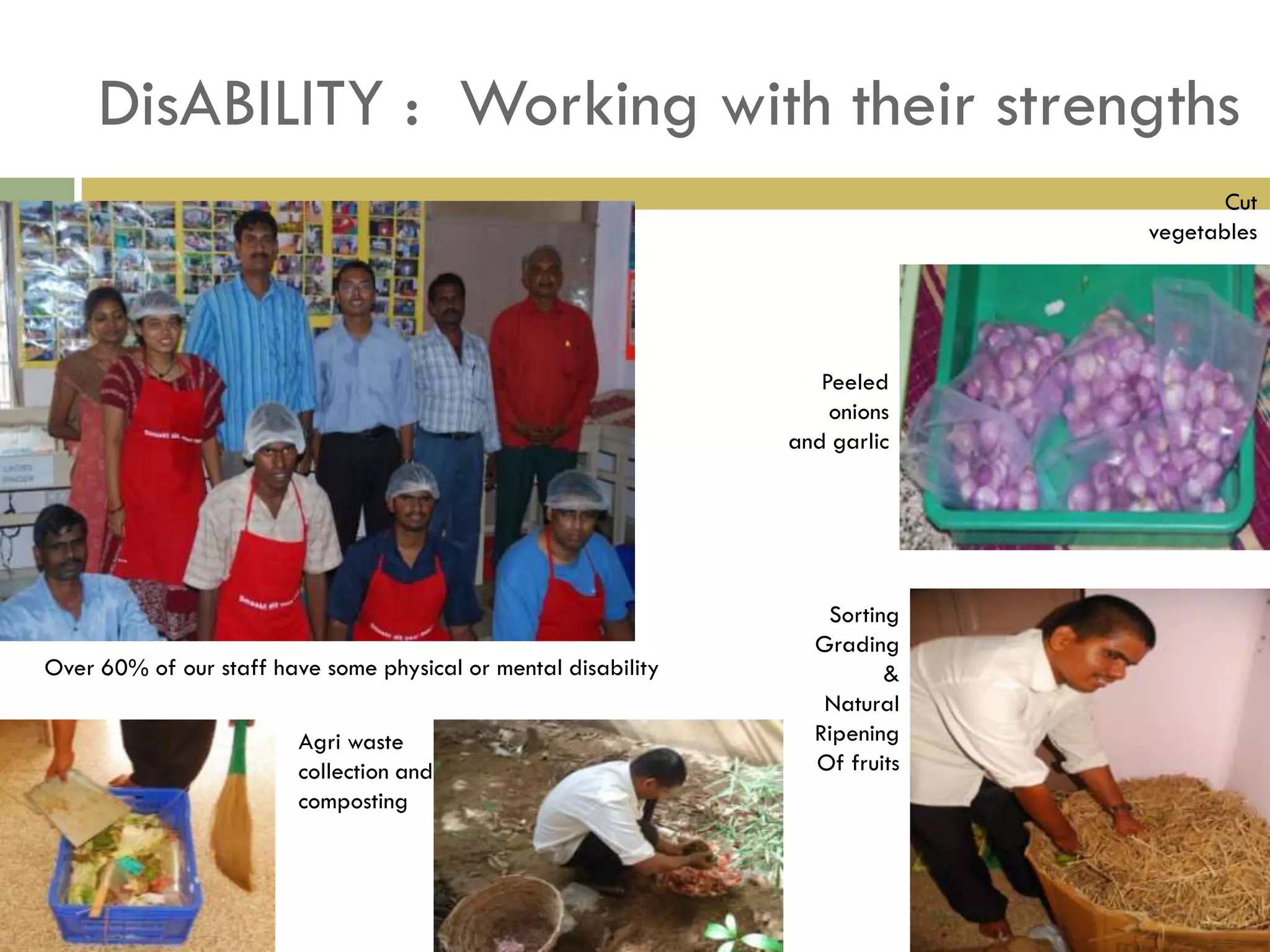 DisABILITY : Working with their strengths
                                                                                     Cut
                                                                              vegetables




                                                                   Peeled
                                                                    onions
                                                                and garlic




                                                                   Sorting
                                                                  Grading
Over 60% of our staff have some physical or mental disability            &
                                                                   Natural
                         Agri waste                               Ripening
                         collection and                           Of fruits
                         composting
 