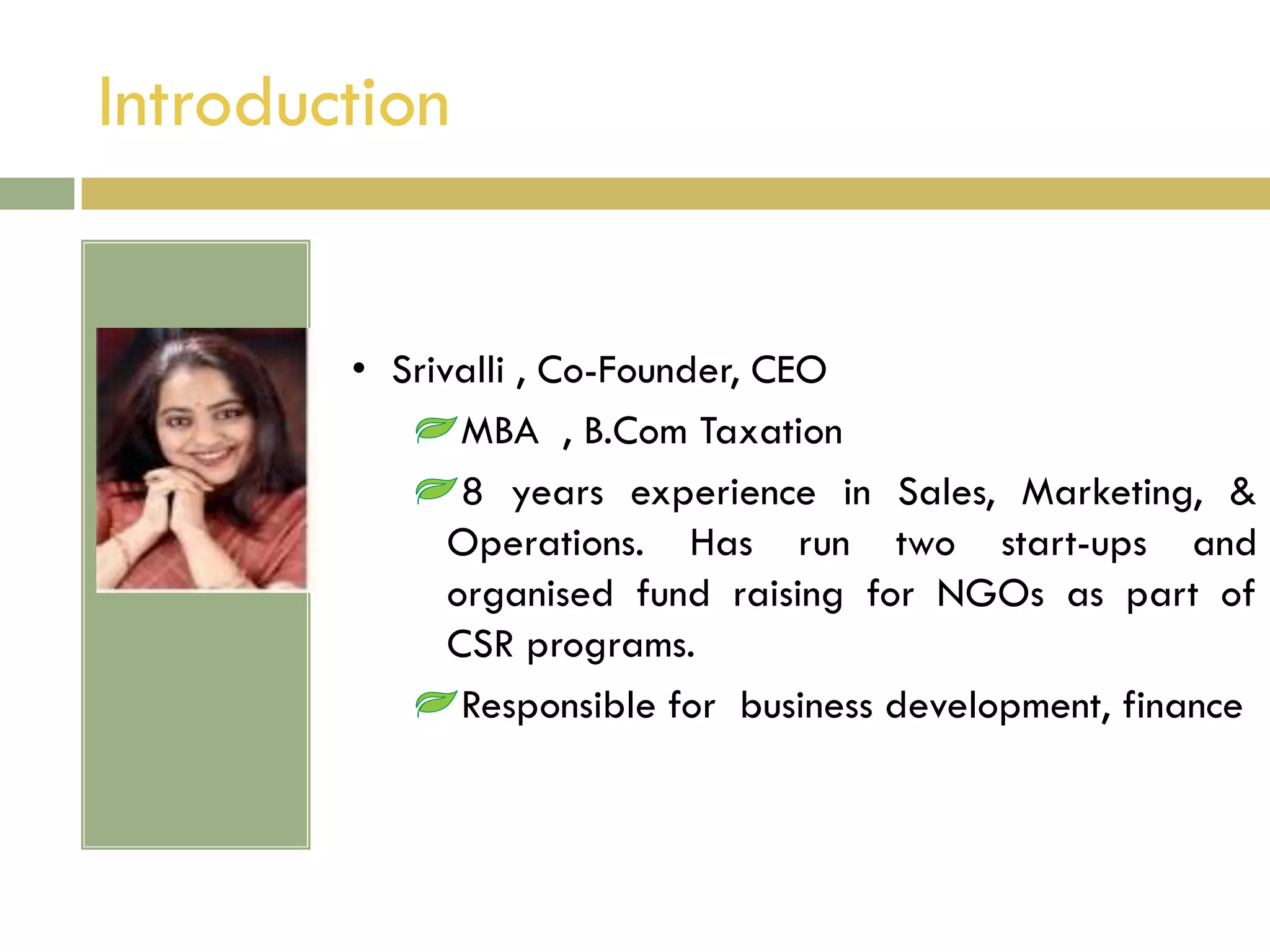 Introduction


        • Srivalli , Co-Founder, CEO
               MBA , B.Com Taxation
               8 years experience in Sales, Marketing, &
              Operations. Has run two start-ups and
              organised fund raising for NGOs as part of
              CSR programs.
               Responsible for business development, finance
 