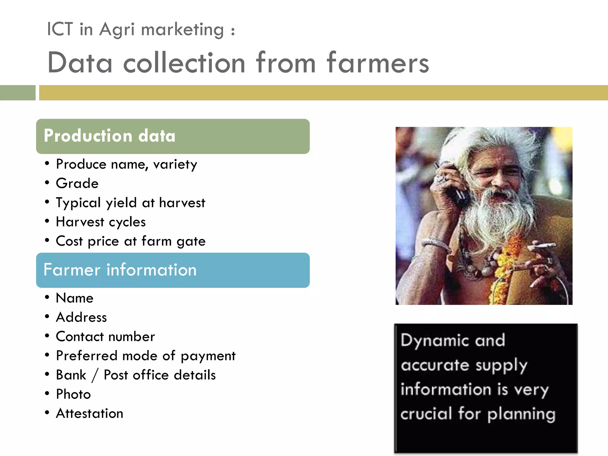 ICT in Agri marketing :
Data collection from farmers

Production data
•   Produce name, variety
•   Grade
•   Typical yield at harvest
•   Harvest cycles
•   Cost price at farm gate
Farmer information
•   Name
•   Address
•   Contact number
•   Preferred mode of payment
•   Bank / Post office details
•   Photo
•   Attestation
 