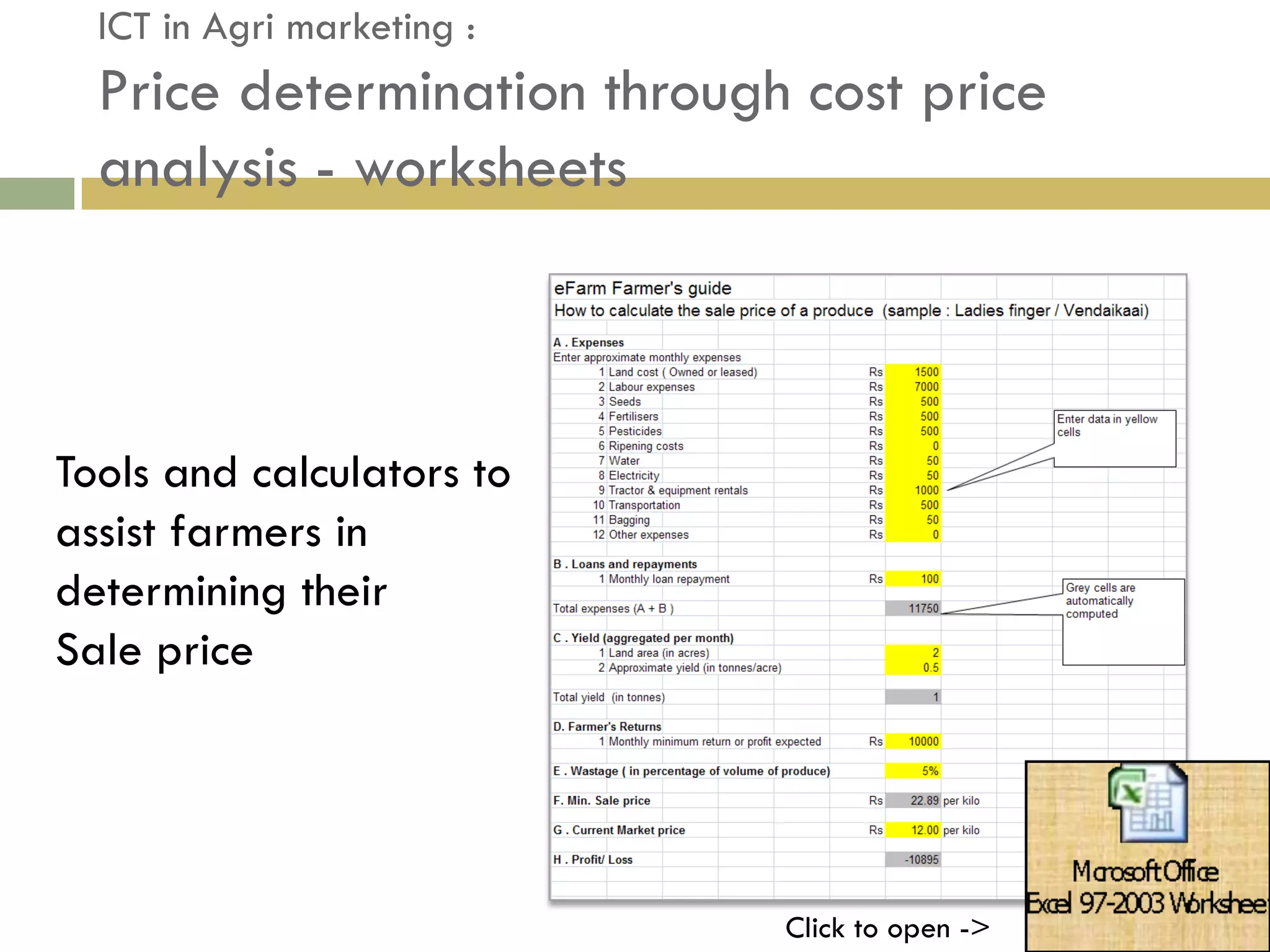 ICT in Agri marketing :
  Price determination through cost price
  analysis - worksheets



Tools and calculators to
assist farmers in
determining their
Sale price




                             Click to open ->
 