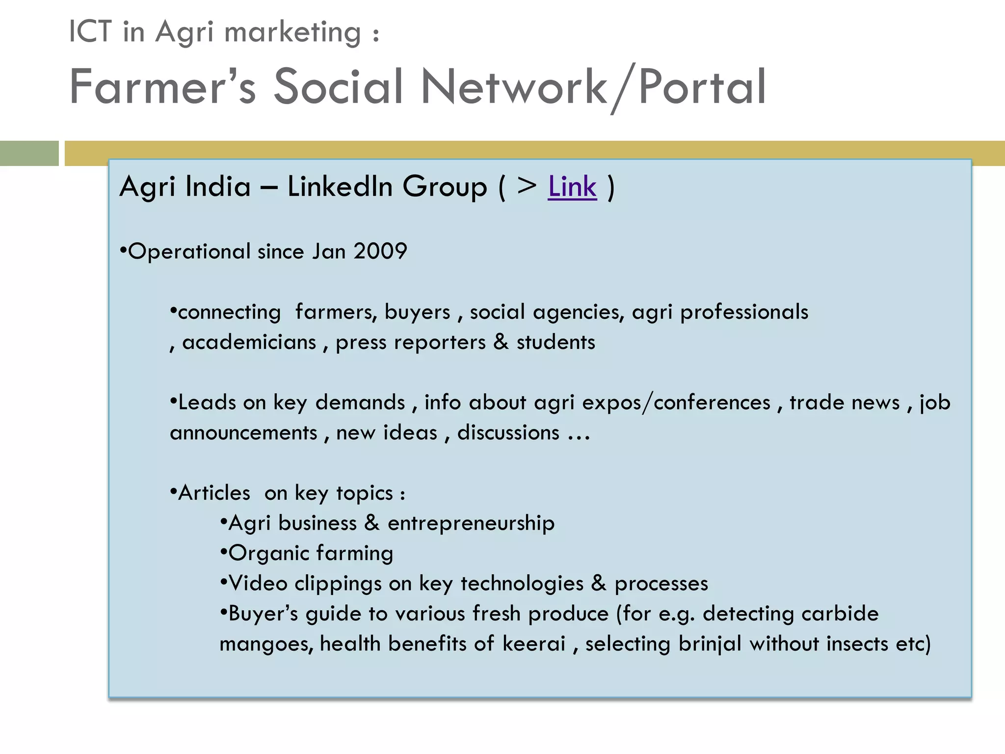 ICT in Agri marketing :
Farmer’s Social Network/Portal
   Agri India – LinkedIn Group ( > Link )
   •Operational since Jan 2009

       •connecting farmers, buyers , social agencies, agri professionals
       , academicians , press reporters & students

       •Leads on key demands , info about agri expos/conferences , trade news , job
       announcements , new ideas , discussions …

       •Articles on key topics :
             •Agri business & entrepreneurship
             •Organic farming
             •Video clippings on key technologies & processes
             •Buyer’s guide to various fresh produce (for e.g. detecting carbide
             mangoes, health benefits of keerai , selecting brinjal without insects etc)
 