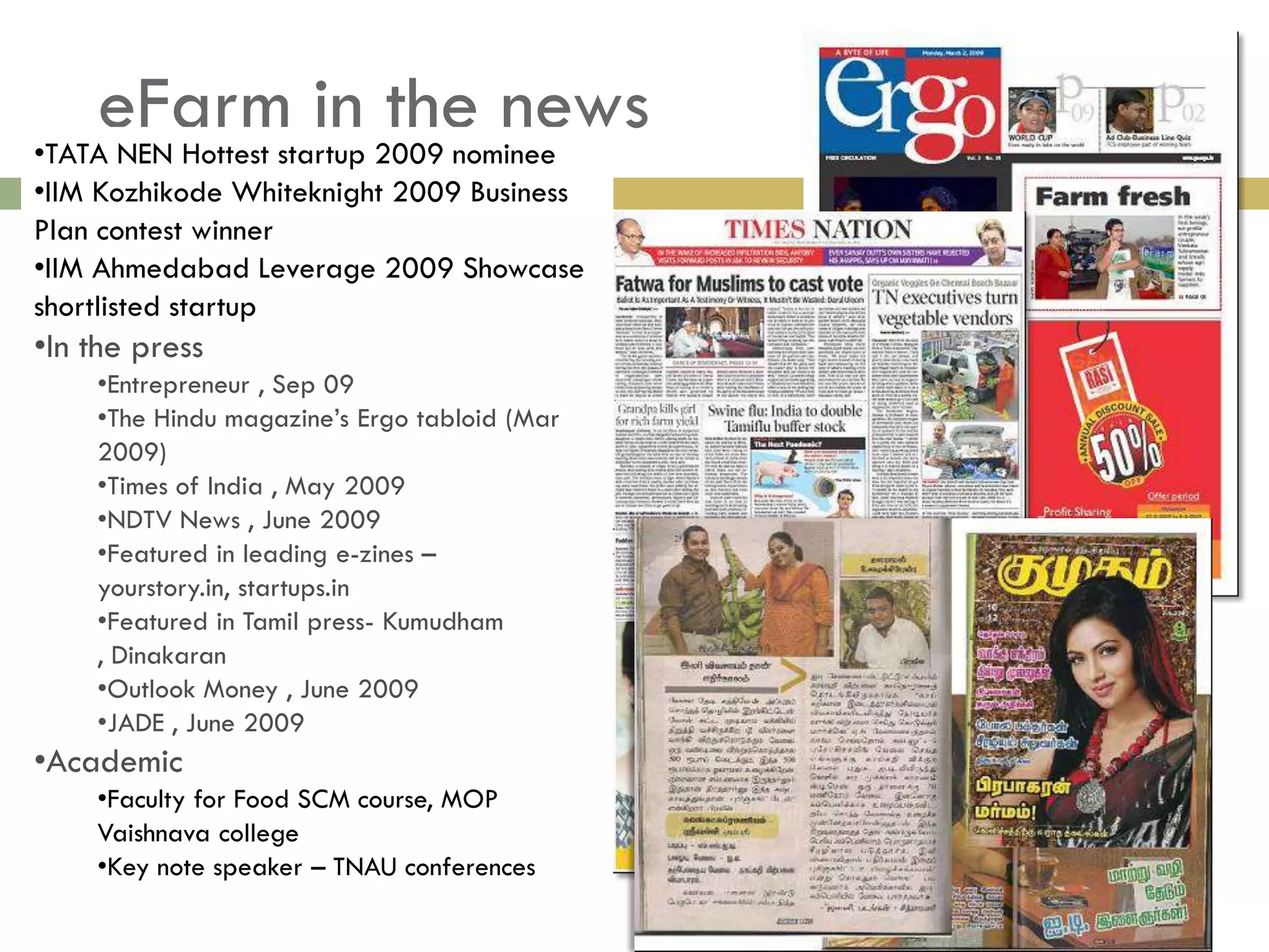 eFarmstartup 2009 nominee
•TATA NEN Hottest
                  in the news
•IIM Kozhikode Whiteknight 2009 Business
Plan contest winner
•IIM Ahmedabad Leverage 2009 Showcase
shortlisted startup
•In the press
    •Entrepreneur , Sep 09
    •The Hindu magazine’s Ergo tabloid (Mar
    2009)
    •Times of India , May 2009
    •NDTV News , June 2009
    •Featured in leading e-zines –
    yourstory.in, startups.in
    •Featured in Tamil press- Kumudham
    , Dinakaran
    •Outlook Money , June 2009
    •JADE , June 2009
•Academic
    •Faculty for Food SCM course, MOP
    Vaishnava college
    •Key note speaker – TNAU conferences
 
