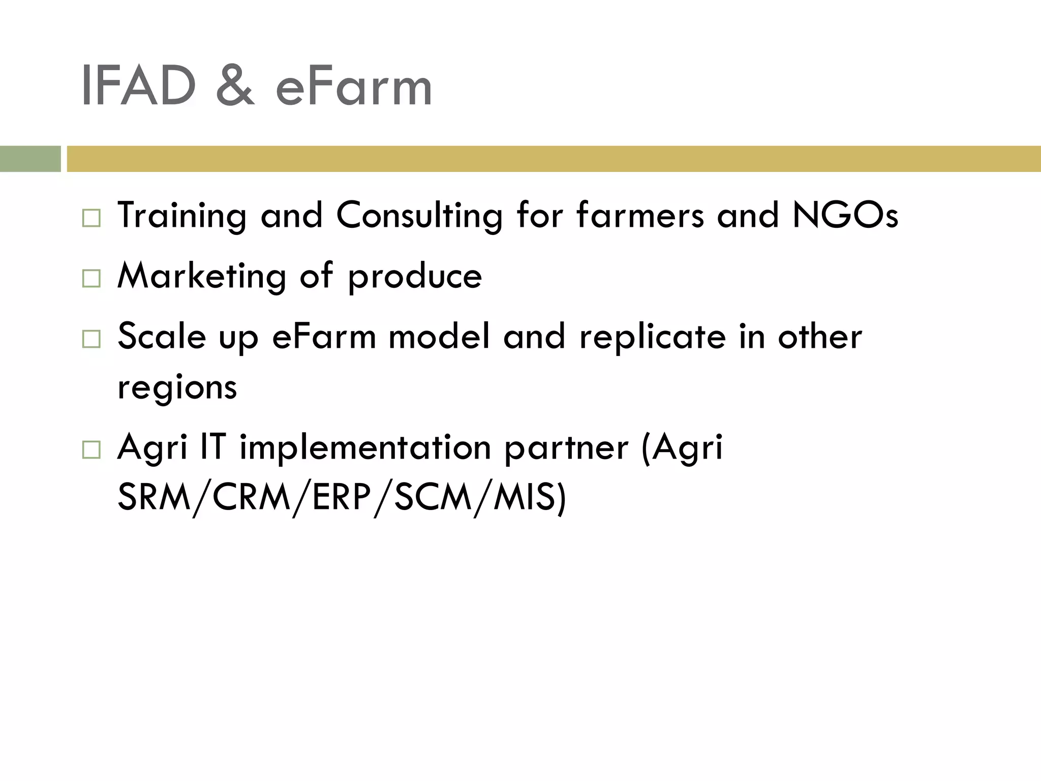 IFAD & eFarm
   Training and Consulting for farmers and NGOs
   Marketing of produce
   Scale up eFarm model and replicate in other
    regions
   Agri IT implementation partner (Agri
    SRM/CRM/ERP/SCM/MIS)
 