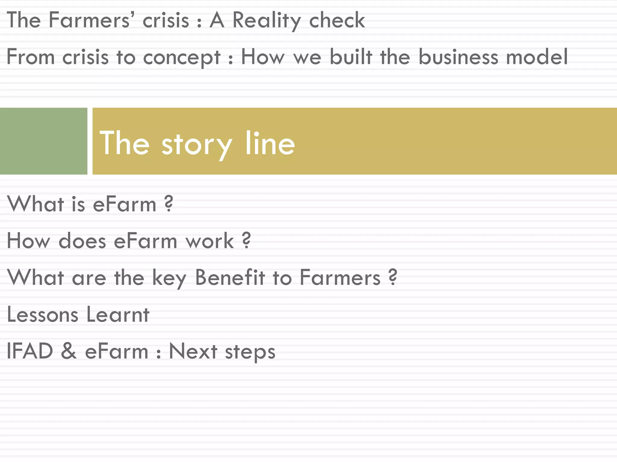 The Farmers’ crisis : A Reality check
From crisis to concept : How we built the business model


         The story line
What is eFarm ?
How does eFarm work ?
What are the key Benefit to Farmers ?
Lessons Learnt
IFAD & eFarm : Next steps
 