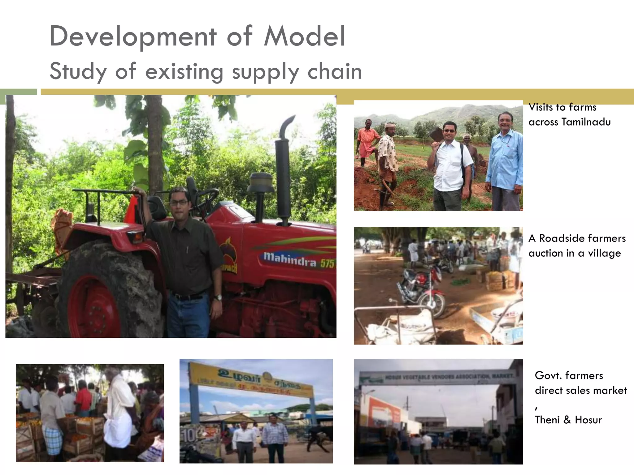 Development of Model
Study of existing supply chain
                                 Visits to farms
                                 across Tamilnadu




                                 A Roadside farmers
                                 auction in a village




                                  Govt. farmers
                                  direct sales market
                                  ,
                                  Theni & Hosur
 