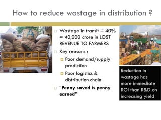How to reduce wastage in distribution ?
              Wastage in transit = 40%
               = 40,000 crore in LOST
               REVENUE TO FARMERS
              Key reasons :
                Poor demand/supply
                 prediction
                Poor logistics &
                 distribution chain
              “Penny saved is penny
               earned”
 