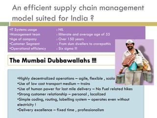 An efficient supply chain management
 model suited for India ?
•IT Systems usage         : NIL
•Management team          : Illiterate and average age of 55
•Age of company           : Over 150 years
•Customer Segment          : From slum dwellers to crorepathis
•Operational efficiency   : Six sigma !!!


The Mumbai Dubbawallahs !!!

    •Highly decentralized operations – agile, flexible , scalable
    •Use of low cost transport medium – trains
    •Use of human power for last mile delivery – No Fuel related hikes
    •Strong customer relationship – personal , localized
    •Simple coding, routing, labelling system – operates even without
    electricity !
    •Delivery excellence – fixed time , professionalism
 