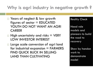 Why is agri industry in negative growth ?

   Years of neglect & low growth
    figures of sector = EDUCATED
    YOUTH DO NOT WANT AN AGRI
    CAREER
   High uncertainty and risks = VERY
    LOW INVESTOR INTEREST
   Large scale conversion of agri land
    for industrial expansion = FARMERS
    FIND QUICK BUCK IN SELLING
    LAND THAN CULTIVATING
 