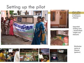 Setting up the pilot
                       eFarm office
                       and godown
                       at Mylapore
                       , Chennai




                       Upgraded
                       vending carts
                       , standardised
                       weights and
                       measures




                         Distribution
                         centre at
                         Chennai
                         (godown)
 