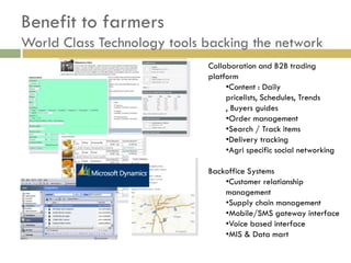 Benefit to farmers
World Class Technology tools backing the network
                             Collaboration and B2B trading
                             platform
                                  •Content : Daily
                                  pricelists, Schedules, Trends
                                  , Buyers guides
                                  •Order management
                                  •Search / Track items
                                  •Delivery tracking
                                  •Agri specific social networking

                             Backoffice Systems
                                 •Customer relationship
                                 management
                                 •Supply chain management
                                 •Mobile/SMS gateway interface
                                 •Voice based interface
                                 •MIS & Data mart
 
