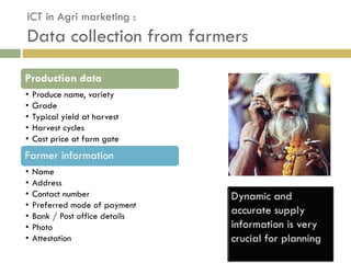ICT in Agri marketing :
Data collection from farmers

Production data
•   Produce name, variety
•   Grade
•   Typical yield at harvest
•   Harvest cycles
•   Cost price at farm gate
Farmer information
•   Name
•   Address
•   Contact number
•   Preferred mode of payment
•   Bank / Post office details
•   Photo
•   Attestation
 