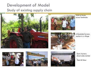 Development of Model
Study of existing supply chain
                                 Visits to farms
                                 across Tamilnadu




                                 A Roadside farmers
                                 auction in a village




                                  Govt. farmers
                                  direct sales market
                                  ,
                                  Theni & Hosur
 