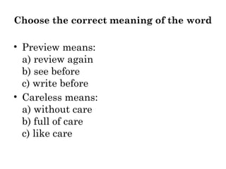 Choose the correct meaning of the word
• Preview means:
a) review again
b) see before
c) write before
• Careless means:
a) without care
b) full of care
c) like care
 