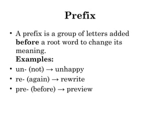 Prefix
• A prefix is a group of letters added
before a root word to change its
meaning.
Examples:
• un- (not) → unhappy
• re- (again) → rewrite
• pre- (before) → preview
 