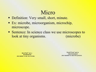 Micro Definition: Very small, short, minute. Ex: microbe, microorganism, microchip, microscope. Sentence: In science class we use microscopes to look at tiny organisms. (microbe) 